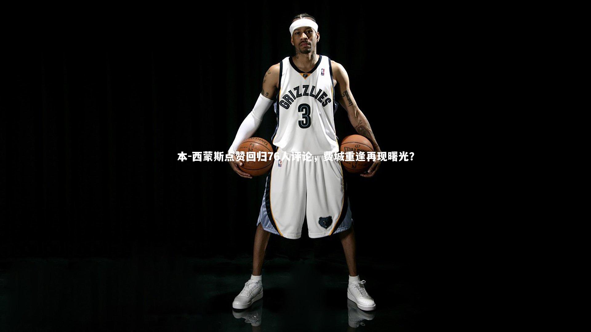 本-西蒙斯点赞回归76人评论，费城重逢再现曙光？